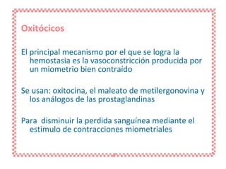 Oxitócicos El principal mecanismo por el que se logra la hemostasia es la vasoconstricción producida por un miometrio bien contraído Se usan: oxitocina, el maleato de metilergonovina y los análogos de las prostaglandinas Para  disminuir la perdida sanguínea mediante el estimulo de contracciones miometriales 