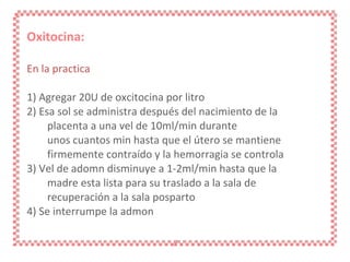 Oxitocina: En la practica 1) Agregar 20U de oxcitocina por litro 2) Esa sol se administra después del nacimiento de la placenta a una vel de 10ml/min durante unos cuantos min hasta que el útero se mantiene firmemente contraído y la hemorragia se controla 3) Vel de adomn disminuye a 1-2ml/min hasta que la madre esta lista para su traslado a la sala de recuperación a la sala posparto 4) Se interrumpe la admon 