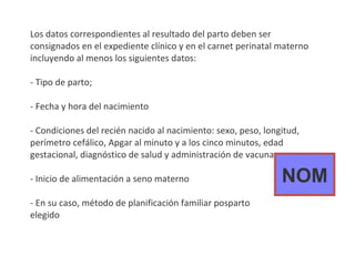 Los datos correspondientes al resultado del parto deben ser consignados en el expediente clínico y en el carnet perinatal materno incluyendo al menos los siguientes datos: - Tipo de parto; - Fecha y hora del nacimiento - Condiciones del recién nacido al nacimiento: sexo, peso, longitud, perímetro cefálico, Apgar al minuto y a los cinco minutos, edad gestacional, diagnóstico de salud y administración de vacunas - Inicio de alimentación a seno materno - En su caso, método de planificación familiar posparto  elegido NOM 