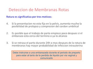 Deteccion de Membranas Rotas Rotura es significativa por tres motivos: Si la presentacion no esta fija en la pelvis, aumenta mucho la posibilidad de prolapso y compresion del cordon umbilical 2. Es posible que el trabajo de parto empiece poco despues si el embarazo esta cerca del termino o ya lo alcanzo 3. Si se retrasa el parto durante 24h o mas despues de la rotura de membranas hay mayor probabilidad de infeccion intrauterina Debe instruirse a una embarazada durante el periodo de preparto para estar al tanto de la perdida de liquido por via vaginal y comunicarlo 