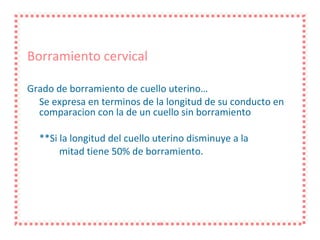 Borramiento cervical Grado de borramiento de cuello uterino… Se expresa en terminos de la longitud de su conducto en comparacion con la de un cuello sin borramiento **Si la longitud del cuello uterino disminuye a la mitad tiene 50% de borramiento.  