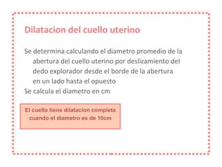 Dilatacion del cuello uterino Se determina calculando el diametro promedio de la abertura del cuello uterino por deslizamiento del dedo explorador desde el borde de la abertura en un lado hasta el opuesto Se calcula el diametro en cm El cuello tiene dilatacion completa cuando el diametro es de 10cm 