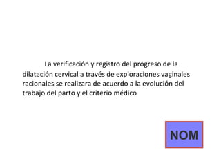 La verificación y registro del progreso de la dilatación cervical a través de exploraciones vaginales racionales se realizara de acuerdo a la evolución del trabajo del parto y el criterio médico NOM 