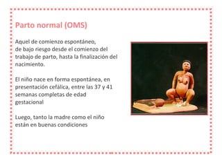 Parto normal (OMS) Aquel de comienzo espontáneo, de bajo riesgo desde el comienzo del trabajo de parto, hasta la finalización del nacimiento. El niño nace en forma espontánea, en presentación cefálica, entre las 37 y 41 semanas completas de edad gestacional Luego, tanto la madre como el niño están en buenas condiciones 