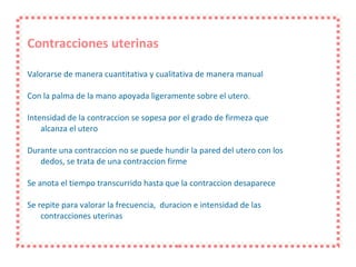 Contracciones uterinas Valorarse de manera cuantitativa y cualitativa de manera manual Con la palma de la mano apoyada ligeramente sobre el utero. Intensidad de la contraccion se sopesa por el grado de firmeza que  alcanza el utero Durante una contraccion no se puede hundir la pared del utero con los dedos, se trata de una contraccion firme Se anota el tiempo transcurrido hasta que la contraccion desaparece Se repite para valorar la frecuencia,  duracion e intensidad de las contracciones uterinas 