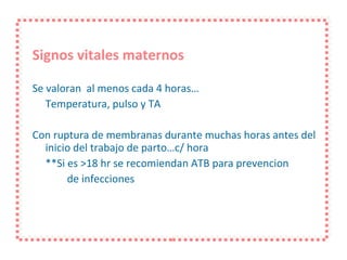 Signos vitales maternos Se valoran  al menos cada 4 horas… Temperatura, pulso y TA Con ruptura de membranas durante muchas horas antes del inicio del trabajo de parto…c/ hora **Si es >18 hr se recomiendan ATB para prevencion de infecciones 