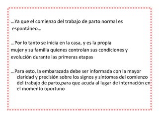 … Ya que el comienzo del trabajo de parto normal es espontáneo… … Por lo tanto se inicia en la casa, y es la propia mujer y su familia quienes controlan sus condiciones y evolución durante las primeras etapas … Para esto, la embarazada debe ser informada con la mayor claridad y precisión sobre los signos y síntomas del comienzo del trabajo de parto,para que acuda al lugar de internación en el momento oportuno 
