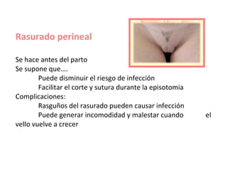 Rasurado perineal Se hace antes del parto Se supone que…. Puede disminuir el riesgo de infección   Facilitar el corte y sutura durante la episotomia Complicaciones:  Rasguños del rasurado pueden causar infección Puede generar incomodidad y malestar cuando    el vello vuelve a crecer 