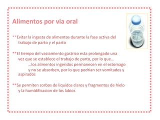 Alimentos por via oral ** Evitar la ingesta de alimentos durante la fase activa del trabajo de parto y el parto ** El tiempo del vaciamiento gastrico esta prolongado una vez que se establece el trabajo de parto, por lo que… … los alimentos ingeridos permanecen en el estomago y no se absorben, por lo que podrian ser vomitados y  aspirados ** Se permiten sorbos de liquidos claros y fragmentos de hielo y la humidificacion de los labios 