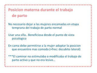 Posicion materna durante el trabajo  de parto No necesario dejar a las mujeres encamadas en etapa temprana del trabajo de parto normal Usar una silla.. Beneficiosa desde el punto de vista psicologico En cama debe permitirse a la mujer adoptar la posicion que encuentre mas comoda (+frec: decubito lateral) ***El caminar no estimulaba o modificaba el trabajo de parto activo y que no era lesivo… 