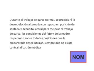 Durante el trabajo de parto normal, se propiciará la deambulación alternada con reposo en posición de sentada y decúbito lateral para mejorar el trabajo de parto, las condiciones del feto y de la madre respetando sobre todo las posiciones que la embarazada desee utilizar, siempre que no exista contraindicación médica NOM 