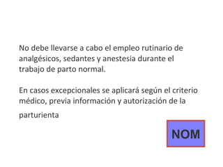 No debe llevarse a cabo el empleo rutinario de analgésicos, sedantes y anestesia durante el trabajo de parto normal. En casos excepcionales se aplicará según el criterio médico, previa información y autorización de la parturienta   NOM 