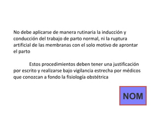 No debe aplicarse de manera rutinaria la inducción y conducción del trabajo de parto normal, ni la ruptura artificial de las membranas con el solo motivo de aprontar el parto Estos procedimientos deben tener una justificación por escrito y realizarse bajo vigilancia estrecha por médicos que conozcan a fondo la fisiología obstétrica NOM 