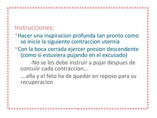 Instrucciones:   * Hacer una inspiracion profunda tan pronto como se inicie la siguiente contraccion uternia * Con la boca cerrada ejercer presion descendente (como si estuviera pujando en el excusado) -No se les debe instruir a pujar despues de conculir cada contraccion… … .ella y el feto ha de quedar en reposo para su recuperacion 