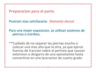 Preparacion para el parto Posicion mas satisfacoria:  litotomia dorsal Para una mejor exposicion, se utilizan sostenes de piernas o estribos. **Cuidado de no separar las piernas mucho o colocar una mas alta que la otra, ya que ejerce fuerzas de traccion sobre el perineo que causan extension o desgarro de una episiotomia hasta convertirse en una laceracion de cuarto grado 