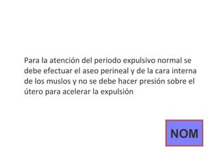 Para la atención del periodo expulsivo normal se debe efectuar el aseo perineal y de la cara interna de los muslos y no se debe hacer presión sobre el útero para acelerar la expulsión NOM 