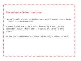 Nacimiento de los hombros +frec los hombros aparecen en la vulva apenas despues de la rotacion externa y nacen de manera espontanea Se sujetan los lados de la cabeza con las dos manos y se aplica traccion descendente suave hasta que aparece el hombro anterior bajo el arco pubico Despues, con un movimiento ascendente se hace nacer el hombro posterior. 