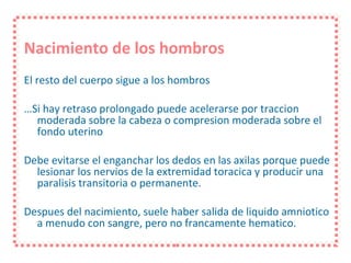 Nacimiento de los hombros El resto del cuerpo sigue a los hombros … Si hay retraso prolongado puede acelerarse por traccion moderada sobre la cabeza o compresion moderada sobre el fondo uterino Debe evitarse el enganchar los dedos en las axilas porque puede lesionar los nervios de la extremidad toracica y producir una paralisis transitoria o permanente. Despues del nacimiento, suele haber salida de liquido amniotico a menudo con sangre, pero no francamente hematico. 