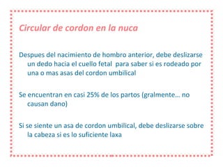 Circular de cordon en la nuca Despues del nacimiento de hombro anterior, debe deslizarse un dedo hacia el cuello fetal  para saber si es rodeado por una o mas asas del cordon umbilical Se encuentran en casi 25% de los partos (gralmente… no causan dano) Si se siente un asa de cordon umbilical, debe deslizarse sobre la cabeza si es lo suficiente laxa 