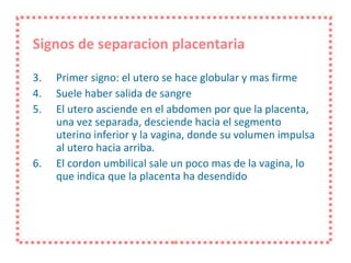 Signos de separacion placentaria Primer signo: el utero se hace globular y mas firme Suele haber salida de sangre El utero asciende en el abdomen por que la placenta, una vez separada, desciende hacia el segmento uterino inferior y la vagina, donde su volumen impulsa al utero hacia arriba. El cordon umbilical sale un poco mas de la vagina, lo que indica que la placenta ha desendido 