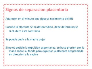 Signos de separacion placentaria Aparecen en el minuto que sigue al nacimiento del RN  Cuando la placenta se ha desprendido, debe determinarse si el utero esta contraido Se puede pedir a la madre pujar Si no es posible la expulsion espontanea, se hace presion con la mano sobre su fondo para expulsar la placenta desprendida en direccion a la vagina 