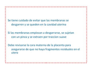 Se tiene cuidado de evitar que las membranas se desgarren y se queden en la cavidad uterina Si las membranas empiezan a desgarrarse, se sujetan con un pinza y se extraen por traccion suave Debe revisarse la cara materna de la placenta para asegurarse de que no haya fragmentos residuales en el utero 