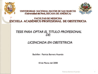 UNIVERSIDAD  NACIONAL MAYOR DE SAN MARCOS (Universidad del Perú, DECANA DE AMÉRICA)  FACULTAD DE MEDICINA ESCUELA  ACADÉMICO PROFESIONAL  DE OBSTETRICIA TESIS PARA OPTAR EL TITULO PROFESIONAL DE: LICENCIADA EN OBSTETRICIA Bachiller:  Patricia Barrera Huamán 18 de Marzo del 2008 Patricia Barrera Huamán 