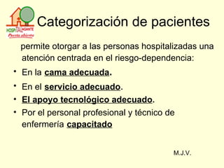 Categorización de pacientes permite otorgar a las personas hospitalizadas una atención centrada en el riesgo-dependencia:   En la   cama adecuada .   En el   servicio adecuado . El apoyo tecnológico adecuado . Por el personal profesional y técnico de enfermería   capacitado   M.J.V. 