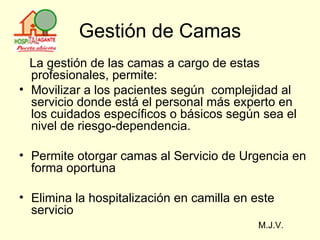Gestión de Camas La gestión de las camas a cargo de estas profesionales, permite: Movilizar a los pacientes según  complejidad al servicio donde está el personal más experto en los cuidados específicos o básicos según sea el nivel de riesgo-dependencia. Permite otorgar camas al Servicio de Urgencia en forma oportuna  Elimina la hospitalización en camilla en este servicio  M.J.V. 