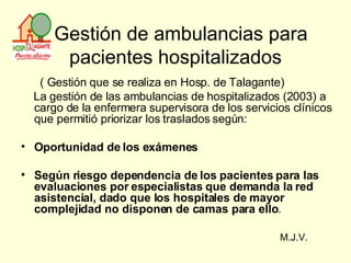   Gestión de ambulancias para pacientes hospitalizados ( Gestión que se realiza en Hosp. de Talagante) La gestión de las ambulancias de hospitalizados (2003) a cargo de la enfermera supervisora de los servicios clínicos que permitió priorizar los traslados según: Oportunidad de los exámenes Según riesgo dependencia de los pacientes para las evaluaciones por especialistas que demanda la red asistencial, dado que los hospitales de mayor complejidad no disponen de camas para ello . M.J.V. 