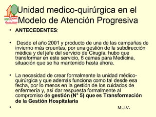 Unidad medico-quirúrgica en el  Modelo de Atención Progresiva ANTECEDENTES : Desde el año 2001 y producto de una de las campañas de invierno más cruentas, por una gestión de la subdirección médica y del jefe del servicio de Cirugía, hubo que transformar en este servicio, 6 camas para Medicina, situación que se ha mantenido hasta ahora. La necesidad de crear formalmente la unidad médico-quirúrgica y que además funciona como tal desde esa fecha, por lo menos en la gestión de los cuidados de enfermería y, así dar respuesta formalmente al compromiso de  gestión (N° 5) que es Transformación de la Gestión   Hospitalaria M.J.V . 