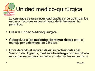 Unidad medico-quirúrgica Lo que nace de una necesidad práctica y de optimizar los escasos recursos especialmente de Enfermeras, ha permitido: Crear la Unidad Medico-quirúrgica.  Categorizar a  los pacientes de mayor riesgo  para el manejo por enfermera las 24horas. Considerando el recurso de estas profesionales del Servicio de Urgencia, mediante la  entrega por escrito  de estos pacientes para cuidados y tratamientos específicos . M.J.V.  