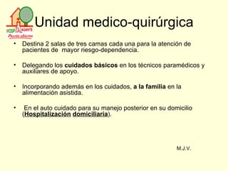 Unidad medico-quirúrgica Destina 2 salas de tres camas cada una para la atención de pacientes de  mayor riesgo-dependencia. Delegando los  cuidados básicos  en los técnicos paramédicos y auxiliares de apoyo.  Incorporando además en los cuidados,  a la familia  en la alimentación asistida. En el auto cuidado para su manejo posterior en su domicilio ( Hospitalización   domiciliaria ). M.J.V. 