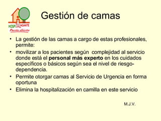 Gestión de camas La gestión de las camas a cargo de estas profesionales, permite: movilizar a los pacientes según  complejidad al servicio donde está el  personal más experto  en los cuidados específicos o básicos según sea el nivel de riesgo-dependencia. Permite otorgar camas al Servicio de Urgencia en forma oportuna  Elimina la hospitalización en camilla en este servicio  M.J.V. 
