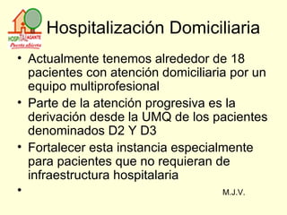 Hospitalización Domiciliaria Actualmente tenemos alrededor de 18 pacientes con atención domiciliaria por un equipo multiprofesional Parte de la atención progresiva es la derivación desde la UMQ de los pacientes denominados D2 Y D3  Fortalecer esta instancia especialmente para pacientes que no requieran de infraestructura hospitalaria M.J.V. 