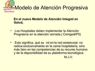 Modelo de Atención Progresiva En el nuevo Modelo de Atención Integral en Salud, Los Hospitales deben implementar la Atención  Progresiva en la atención cerrada.( ComgesNº5) Esto significa, qué su  rol en la red asistencial, no radica exclusivamente en la cama hospitalaria, sino más bien en las competencias de su recurso humano y de la disponibilidad de su plataforma tecnológica. M.J.V. 