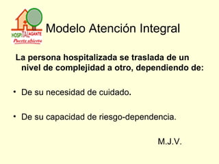   Modelo Atención Integral La persona hospitalizada se traslada de un nivel de complejidad a otro, dependiendo de:  De su necesidad de cuidado . De su capacidad de riesgo-dependencia.  M.J.V. 
