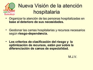 Nueva Visión de la atención hospitalaria Organizar la atención de las personas hospitalizadas   en  base al deterioro de sus necesidades. Gestionar las camas hospitalarias y recursos   necesarios según  riesgo-dependencia. Los criterios de clasificación del riesgo y  la optimización de recursos, están por sobre la diferenciación de camas de especialidad. M.J.V. 
