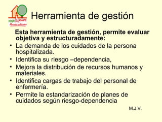 Herramienta de gestión Esta herramienta de gestión, permite evaluar objetiva y estructuradamente: La demanda de los cuidados de la persona hospitalizada. Identifica su riesgo –dependencia, Mejora la distribución de recursos humanos y materiales. Identifica cargas de trabajo del personal de enfermería. Permite la estandarización de planes de cuidados según riesgo-dependencia M.J.V. 