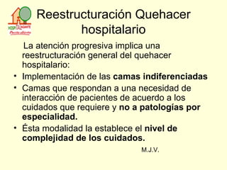 Reestructuración Quehacer hospitalario La atención progresiva implica una reestructuración general del quehacer hospitalario: Implementación de las  camas indiferenciadas Camas que respondan a una necesidad de interacción de pacientes de acuerdo a los cuidados que requiere y  no a patologías por especialidad.  Ésta modalidad la establece el  nivel de complejidad de los cuidados. M.J.V. 