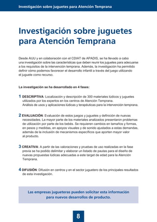 8
Investigación sobre juguetes para Atención Temprana
Investigación sobre juguetes
para Atención Temprana
Desde AIJU y en colaboración con el CDIAT de APADIS, se ha llevado a cabo
una investigación sobre las características que deben reunir los juguetes para adecuarse
a los requisitos de la intervención temprana. Además, la investigación ha permitido
definir cómo podemos favorecer el desarrollo infantil a través del juego utilizando
el juguete como recurso.
La investigación se ha desarrollado en 4 fases:
1 DESCRIPTIVA: Localización y descripción de 300 materiales lúdicos y juguetes
utilizados por los expertos en los centros de Atención Temprana.
Análisis de usos y aplicaciones lúdicas y terapéuticas para la intervención temprana.
2 EVALUACIÓN: Evaluación de estos juegos y juguetes y definición de nuevas
necesidades. La mayor parte de los materiales analizados presentaron problemas
de utilización por parte de los bebés. Se requieren cambios en tamaños y formas,
en pesos y medidas, en apoyos visuales y de sonido ajustados a estas demandas,
además de la inclusión de mecanismos específicos que aporten mayor valor
al producto.
3 CREATIVA: A partir de las valoraciones y pruebas de uso realizadas en la fase
previa se ha podido delimitar y elaborar un listado de pautas para el diseño de
nuevas propuestas lúdicas adecuadas a este target de edad para la Atención
Temprana.
4 DIFUSIÓN: Difusión en centros y en el sector juguetero de los principales resultados
de esta investigación.
Las empresas jugueteras pueden solicitar esta información
para nuevos desarrollos de producto.
 