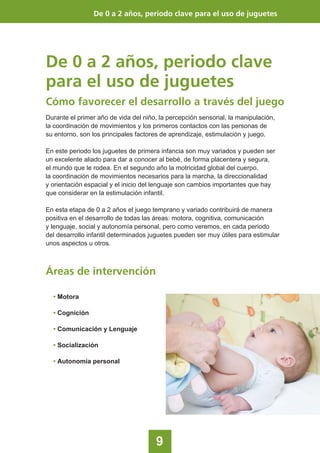 9
De 0 a 2 años, periodo clave
para el uso de juguetes
Cómo favorecer el desarrollo a través del juego
De 0 a 2 años, periodo clave para el uso de juguetes
Durante el primer año de vida del niño, la percepción sensorial, la manipulación,
la coordinación de movimientos y los primeros contactos con las personas de
su entorno, son los principales factores de aprendizaje, estimulación y juego.
En este periodo los juguetes de primera infancia son muy variados y pueden ser
un excelente aliado para dar a conocer al bebé, de forma placentera y segura,
el mundo que le rodea. En el segundo año la motricidad global del cuerpo,
la coordinación de movimientos necesarios para la marcha, la direccionalidad
y orientación espacial y el inicio del lenguaje son cambios importantes que hay
que considerar en la estimulación infantil.
En esta etapa de 0 a 2 años el juego temprano y variado contribuirá de manera
positiva en el desarrollo de todas las áreas: motora, cognitiva, comunicación
y lenguaje, social y autonomía personal, pero como veremos, en cada periodo
del desarrollo infantil determinados juguetes pueden ser muy útiles para estimular
unos aspectos u otros.
Áreas de intervención
• Motora
• Cognición
• Comunicación y Lenguaje
• Socialización
• Autonomía personal
 
