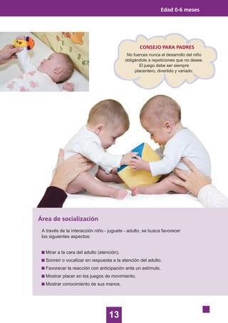 13
Edad 0-6 meses
Área de socialización
A través de la interacción niño - juguete - adulto, se busca favorecer
los siguientes aspectos:
Mirar a la cara del adulto (atención).
Sonreír o vocalizar en respuesta a la atención del adulto.
Favorecer la reacción con anticipación ante un estímulo.
Mostrar placer en los juegos de movimiento.
Mostrar conocimiento de sus manos.
CONSEJO PARA PADRES
No fuerces nunca el desarrollo del niño
obligándole a repeticiones que no desee.
El juego debe ser siempre
placentero, divertido y variado.
 