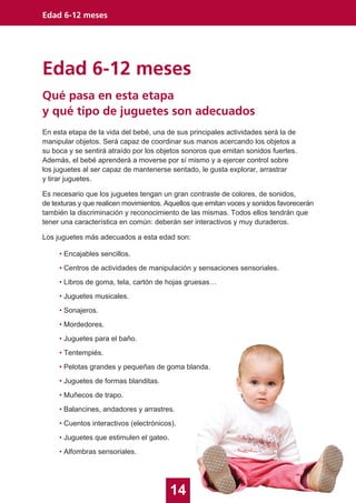 Edad 6-12 meses
14
Edad 6-12 meses
En esta etapa de la vida del bebé, una de sus principales actividades será la de
manipular objetos. Será capaz de coordinar sus manos acercando los objetos a
su boca y se sentirá atraído por los objetos sonoros que emitan sonidos fuertes.
Además, el bebé aprenderá a moverse por sí mismo y a ejercer control sobre
los juguetes al ser capaz de mantenerse sentado, le gusta explorar, arrastrar
y tirar juguetes.
Es necesario que los juguetes tengan un gran contraste de colores, de sonidos,
de texturas y que realicen movimientos. Aquellos que emitan voces y sonidos favorecerán
también la discriminación y reconocimiento de las mismas. Todos ellos tendrán que
tener una característica en común: deberán ser interactivos y muy duraderos.
Los juguetes más adecuados a esta edad son:
• Encajables sencillos.
• Centros de actividades de manipulación y sensaciones sensoriales.
• Libros de goma, tela, cartón de hojas gruesas…
• Juguetes musicales.
• Sonajeros.
• Mordedores.
• Juguetes para el baño.
• Tentempiés.
• Pelotas grandes y pequeñas de goma blanda.
• Juguetes de formas blanditas.
• Muñecos de trapo.
• Balancines, andadores y arrastres.
• Cuentos interactivos (electrónicos).
• Juguetes que estimulen el gateo.
• Alfombras sensoriales.
Qué pasa en esta etapa
y qué tipo de juguetes son adecuados
 