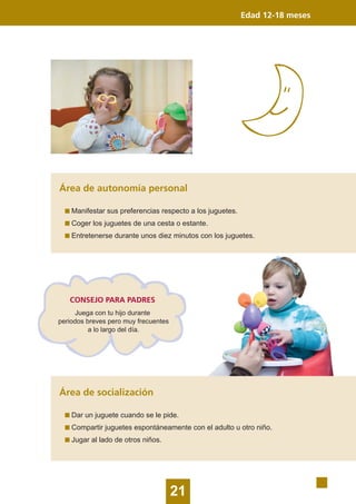 21
Edad 12-18 meses
Área de autonomía personal
Manifestar sus preferencias respecto a los juguetes.
Coger los juguetes de una cesta o estante.
Entretenerse durante unos diez minutos con los juguetes.
Área de socialización
Dar un juguete cuando se le pide.
Compartir juguetes espontáneamente con el adulto u otro niño.
Jugar al lado de otros niños.
CONSEJO PARA PADRES
Juega con tu hijo durante
periodos breves pero muy frecuentes
a lo largo del día.
 
