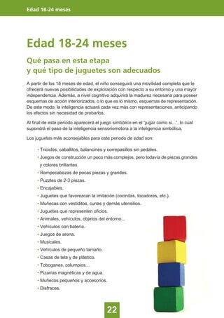 Edad 18-24 meses
22
Edad 18-24 meses
Qué pasa en esta etapa
y qué tipo de juguetes son adecuados
A partir de los 18 meses de edad, el niño conseguirá una movilidad completa que le
ofrecerá nuevas posibilidades de exploración con respecto a su entorno y una mayor
independencia. Además, a nivel cognitivo adquirirá la madurez necesaria para poseer
esquemas de acción interiorizados, o lo que es lo mismo, esquemas de representación.
De este modo, la inteligencia actuará cada vez más con representaciones, anticipando
los efectos sin necesidad de probarlos.
Al final de este periodo aparecerá el juego simbólico en el “jugar como si...”, lo cual
supondrá el paso de la inteligencia sensoriomotora a la inteligencia simbólica.
Los juguetes más aconsejables para este periodo de edad son:
• Triciclos, caballitos, balancines y correpasillos sin pedales.
• Juegos de construcción un poco más complejos, pero todavía de piezas grandes
y colores brillantes.
• Rompecabezas de pocas piezas y grandes.
• Puzzles de 2-3 piezas.
• Encajables.
• Juguetes que favorezcan la imitación (cocinitas, tocadores, etc.).
• Muñecas con vestiditos, cunas y demás utensilios.
• Juguetes que representen oficios.
• Animales, vehículos, objetos del entorno...
• Vehículos con batería.
• Juegos de arena.
• Musicales.
• Vehículos de pequeño tamaño.
• Casas de tela y de plástico.
• Toboganes, columpios…
• Pizarras magnéticas y de agua.
• Muñecos pequeños y accesorios.
• Disfraces.
 