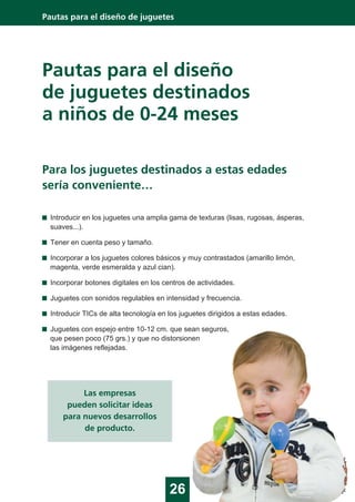 Pautas para el diseño
de juguetes destinados
a niños de 0-24 meses
26
Pautas para el diseño de juguetes
Para los juguetes destinados a estas edades
sería conveniente…
Introducir en los juguetes una amplia gama de texturas (lisas, rugosas, ásperas,
suaves...).
Tener en cuenta peso y tamaño.
Incorporar a los juguetes colores básicos y muy contrastados (amarillo limón,
magenta, verde esmeralda y azul cian).
Incorporar botones digitales en los centros de actividades.
Juguetes con sonidos regulables en intensidad y frecuencia.
Introducir TICs de alta tecnología en los juguetes dirigidos a estas edades.
Juguetes con espejo entre 10-12 cm. que sean seguros,
que pesen poco (75 grs.) y que no distorsionen
las imágenes reflejadas.
Las empresas
pueden solicitar ideas
para nuevos desarrollos
de producto.
 