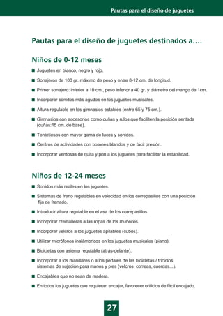Pautas para el diseño de juguetes destinados a….
Niños de 0-12 meses
Juguetes en blanco, negro y rojo.
Sonajeros de 100 gr. máximo de peso y entre 8-12 cm. de longitud.
Primer sonajero: inferior a 10 cm., peso inferior a 40 gr. y diámetro del mango de 1cm.
Incorporar sonidos más agudos en los juguetes musicales.
Altura regulable en los gimnasios estables (entre 65 y 75 cm.).
Gimnasios con accesorios como cuñas y rulos que faciliten la posición sentada
(cuñas:15 cm. de base).
Tentetiesos con mayor gama de luces y sonidos.
Centros de actividades con botones blandos y de fácil presión.
Incorporar ventosas de quita y pon a los juguetes para facilitar la estabilidad.
27
Pautas para el diseño de juguetes
Niños de 12-24 meses
Sonidos más reales en los juguetes.
Sistemas de freno regulables en velocidad en los correpasillos con una posición
fija de frenado.
Introducir altura regulable en el asa de los correpasillos.
Incorporar cremalleras a las ropas de los muñecos.
Incorporar velcros a los juguetes apilables (cubos).
Utilizar micrófonos inalámbricos en los juguetes musicales (piano).
Bicicletas con asiento regulable (atrás-delante).
Incorporar a los manillares o a los pedales de las bicicletas / triciclos
sistemas de sujeción para manos y pies (velcros, correas, cuerdas...).
Encajables que no sean de madera.
En todos los juguetes que requieran encajar, favorecer orificios de fácil encajado.
 