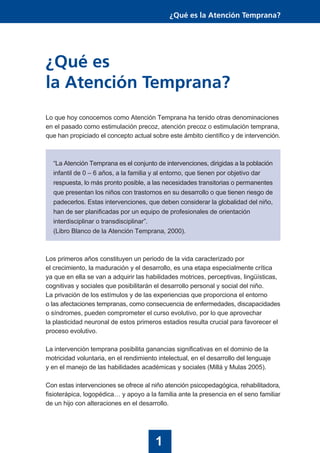 Lo que hoy conocemos como Atención Temprana ha tenido otras denominaciones
en el pasado como estimulación precoz, atención precoz o estimulación temprana,
que han propiciado el concepto actual sobre este ámbito científico y de intervención.
“La Atención Temprana es el conjunto de intervenciones, dirigidas a la población
infantil de 0 – 6 años, a la familia y al entorno, que tienen por objetivo dar
respuesta, lo más pronto posible, a las necesidades transitorias o permanentes
que presentan los niños con trastornos en su desarrollo o que tienen riesgo de
padecerlos. Estas intervenciones, que deben considerar la globalidad del niño,
han de ser planificadas por un equipo de profesionales de orientación
interdisciplinar o transdisciplinar”.
(Libro Blanco de la Atención Temprana, 2000).
Los primeros años constituyen un periodo de la vida caracterizado por
el crecimiento, la maduración y el desarrollo, es una etapa especialmente crítica
ya que en ella se van a adquirir las habilidades motrices, perceptivas, lingüísticas,
cognitivas y sociales que posibilitarán el desarrollo personal y social del niño.
La privación de los estímulos y de las experiencias que proporciona el entorno
o las afectaciones tempranas, como consecuencia de enfermedades, discapacidades
o síndromes, pueden comprometer el curso evolutivo, por lo que aprovechar
la plasticidad neuronal de estos primeros estadios resulta crucial para favorecer el
proceso evolutivo.
La intervención temprana posibilita ganancias significativas en el dominio de la
motricidad voluntaria, en el rendimiento intelectual, en el desarrollo del lenguaje
y en el manejo de las habilidades académicas y sociales (Millá y Mulas 2005).
Con estas intervenciones se ofrece al niño atención psicopedagógica, rehabilitadora,
fisioterápica, logopédica… y apoyo a la familia ante la presencia en el seno familiar
de un hijo con alteraciones en el desarrollo.
¿Qué es
la Atención Temprana?
1
¿Qué es la Atención Temprana?
 
