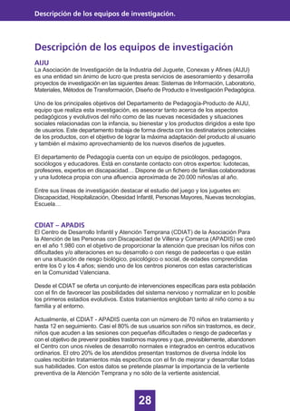 28
Descripción de los equipos de investigación
Descripción de los equipos de investigación.
AIJU
La Asociación de Investigación de la Industria del Juguete, Conexas y Afines (AIJU)
es una entidad sin ánimo de lucro que presta servicios de asesoramiento y desarrolla
proyectos de investigación en las siguientes áreas: Sistemas de Información, Laboratorio,
Materiales, Métodos de Transformación, Diseño de Producto e Investigación Pedagógica.
Uno de los principales objetivos del Departamento de Pedagogía-Producto de AIJU,
equipo que realiza esta investigación, es asesorar tanto acerca de los aspectos
pedagógicos y evolutivos del niño como de las nuevas necesidades y situaciones
sociales relacionadas con la infancia, su bienestar y los productos dirigidos a este tipo
de usuarios. Este departamento trabaja de forma directa con los destinatarios potenciales
de los productos, con el objetivo de lograr la máxima adaptación del producto al usuario
y también el máximo aprovechamiento de los nuevos diseños de juguetes.
El departamento de Pedagogía cuenta con un equipo de psicólogos, pedagogos,
sociólogos y educadores. Está en constante contacto con otros expertos: ludotecas,
profesores, expertos en discapacidad… Dispone de un fichero de familias colaboradoras
y una ludoteca propia con una afluencia aproximada de 20.000 niños/as al año.
Entre sus líneas de investigación destacar el estudio del juego y los juguetes en:
Discapacidad, Hospitalización, Obesidad Infantil, Personas Mayores, Nuevas tecnologías,
Escuela…
CDIAT – APADIS
El Centro de Desarrollo Infantil y Atención Temprana (CDIAT) de la Asociación Para
la Atención de las Personas con Discapacidad de Villena y Comarca (APADIS) se creó
en el año 1.980 con el objetivo de proporcionar la atención que precisan los niños con
dificultades y/o alteraciones en su desarrollo o con riesgo de padecerlas o que están
en una situación de riesgo biológico, psicológico o social, de edades comprendidas
entre los 0 y los 4 años; siendo uno de los centros pioneros con estas características
en la Comunidad Valenciana.
Desde el CDIAT se oferta un conjunto de intervenciones específicas para esta población
con el fin de favorecer las posibilidades del sistema nervioso y normalizar en lo posible
los primeros estadios evolutivos. Estos tratamientos engloban tanto al niño como a su
familia y al entorno.
Actualmente, el CDIAT - APADIS cuenta con un número de 70 niños en tratamiento y
hasta 12 en seguimiento. Casi el 80% de sus usuarios son niños sin trastornos, es decir,
niños que acuden a las sesiones con pequeñas dificultades o riesgo de padecerlas y
con el objetivo de prevenir posibles trastornos mayores y que, previsiblemente, abandonen
el Centro con unos niveles de desarrollo normales e integrados en centros educativos
ordinarios. El otro 20% de los atendidos presentan trastornos de diversa índole los
cuales recibirán tratamientos más específicos con el fin de mejorar y desarrollar todas
sus habilidades. Con estos datos se pretende plasmar la importancia de la vertiente
preventiva de la Atención Temprana y no sólo de la vertiente asistencial.
 